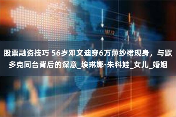 股票融资技巧 56岁邓文迪穿6万薄纱裙现身，与默多克同台背后的深意_埃琳娜·朱科娃_女儿_婚姻