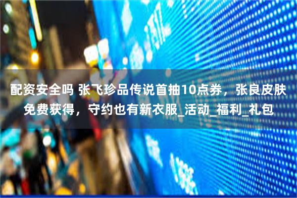 配资安全吗 张飞珍品传说首抽10点券，张良皮肤免费获得，守约也有新衣服_活动_福利_礼包