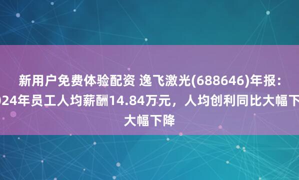 新用户免费体验配资 逸飞激光(688646)年报：2024年员工人均薪酬14.84万元，人均创利同比大幅下降