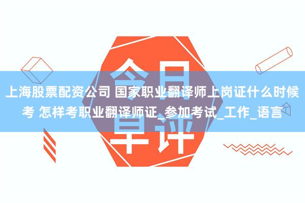 上海股票配资公司 国家职业翻译师上岗证什么时候考 怎样考职业翻译师证_参加考试_工作_语言