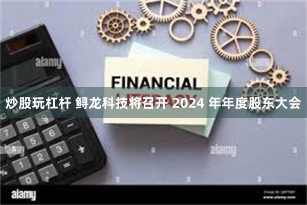 炒股玩杠杆 鲟龙科技将召开 2024 年年度股东大会