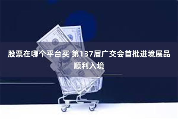 股票在哪个平台买 第137届广交会首批进境展品顺利入境