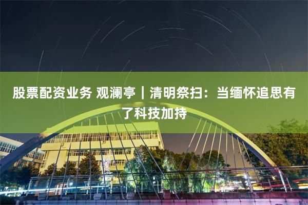 股票配资业务 观澜亭｜清明祭扫：当缅怀追思有了科技加持