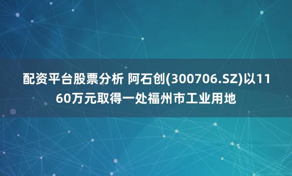 配资平台股票分析 阿石创(300706.SZ)以1160万元取得一处福州市工业用地