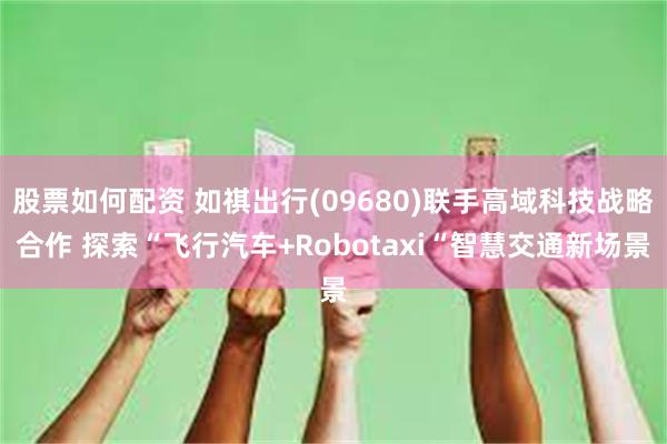 股票如何配资 如祺出行(09680)联手高域科技战略合作 探索“飞行汽车+Robotaxi“智慧交通新场景