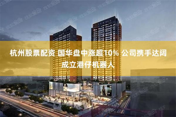 杭州股票配资 国华盘中涨超10% 公司携手达闼成立港仔机器人