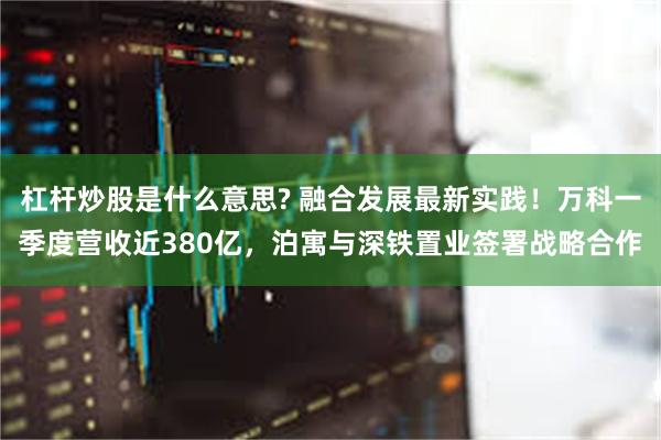 杠杆炒股是什么意思? 融合发展最新实践！万科一季度营收近380亿，泊寓与深铁置业签署战略合作