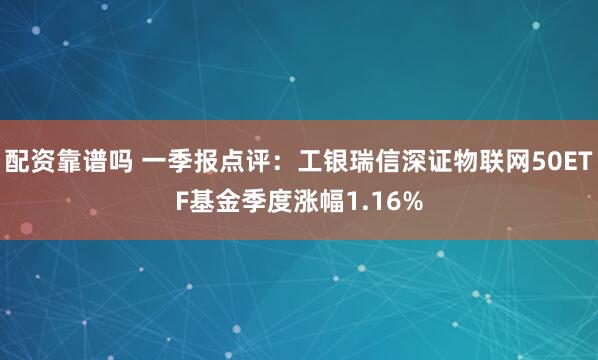 配资靠谱吗 一季报点评：工银瑞信深证物联网50ETF基金季度涨幅1.16%