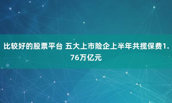 比较好的股票平台 五大上市险企上半年共揽保费1.76万亿元
