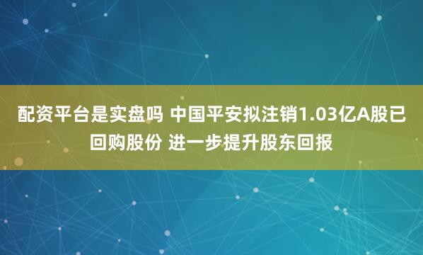 配资平台是实盘吗 中国平安拟注销1.03亿A股已回购股份 进一步提升股东回报