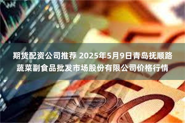 期货配资公司推荐 2025年5月9日青岛抚顺路蔬菜副食品批发市场股份有限公司价格行情