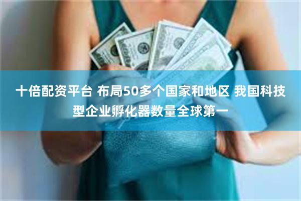 十倍配资平台 布局50多个国家和地区 我国科技型企业孵化器数量全球第一