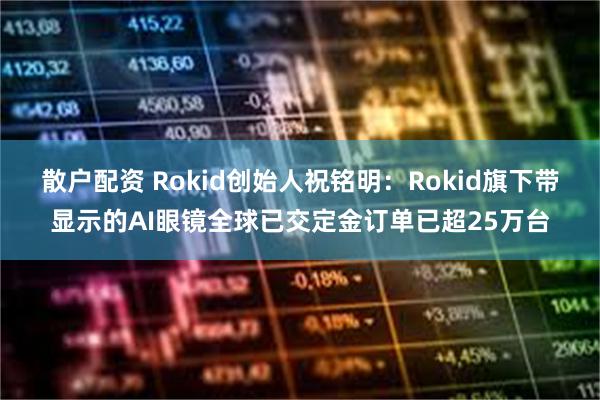散户配资 Rokid创始人祝铭明：Rokid旗下带显示的AI眼镜全球已交定金订单已超25万台