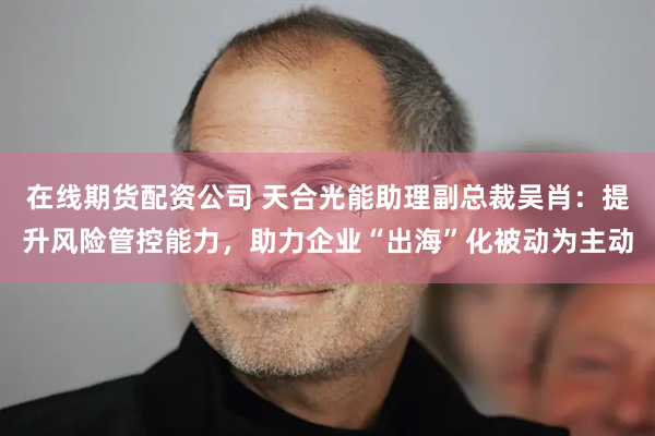 在线期货配资公司 天合光能助理副总裁吴肖：提升风险管控能力，助力企业“出海”化被动为主动