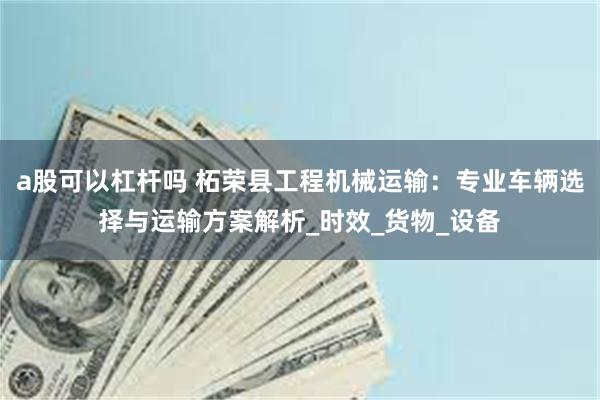 a股可以杠杆吗 柘荣县工程机械运输：专业车辆选择与运输方案解析_时效_货物_设备