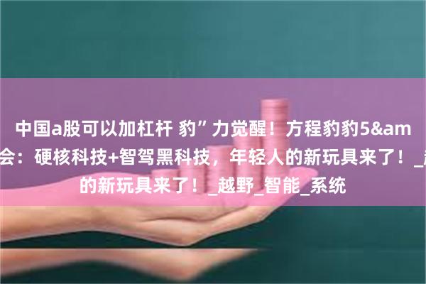 中国a股可以加杠杆 豹”力觉醒！方程豹豹5&豹8济南试驾会：硬核科技+智驾黑科技，年轻人的新玩具来了！_越野_智能_系统