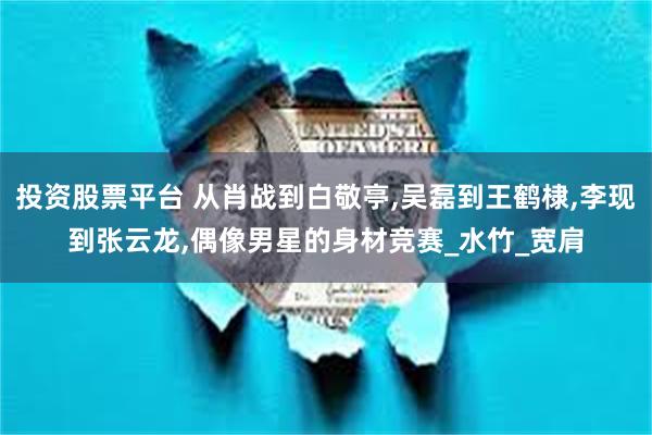 投资股票平台 从肖战到白敬亭,吴磊到王鹤棣,李现到张云龙,偶像男星的身材竞赛_水竹_宽肩