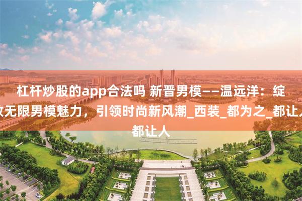 杠杆炒股的app合法吗 新晋男模——温远洋：绽放无限男模魅力，引领时尚新风潮_西装_都为之_都让人