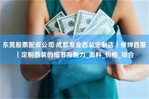 东莞股票配资公司 成都专业西装定制店｜修绅西服｜定制西装的细节与魅力_面料_价格_场合