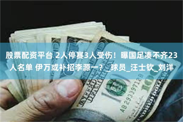 股票配资平台 2人停赛3人受伤！曝国足凑不齐23人名单 伊万或补招李源一？_球员_汪士钦_刘洋