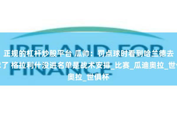 正规的杠杆炒股平台 瓜帅：罚点球时看到哈兰德去拿球了 格拉利什没进名单是战术安排_比赛_瓜迪奥拉_世俱杯