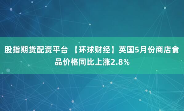 股指期货配资平台 【环球财经】英国5月份商店食品价格同比上涨2.8%