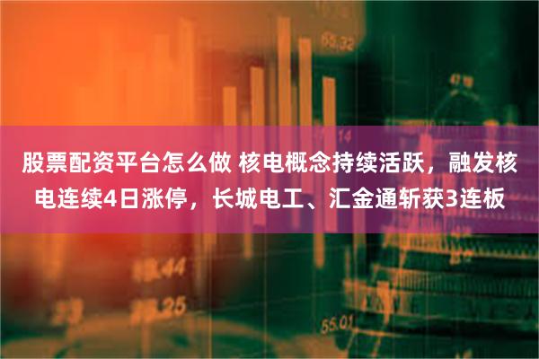 股票配资平台怎么做 核电概念持续活跃，融发核电连续4日涨停，长城电工、汇金通斩获3连板