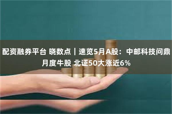 配资融券平台 晓数点｜速览5月A股：中邮科技问鼎月度牛股 北证50大涨近6%