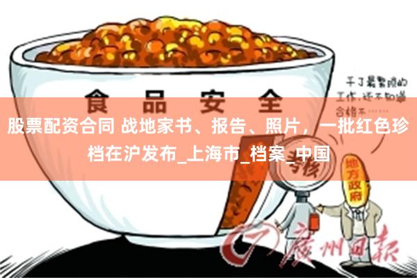股票配资合同 战地家书、报告、照片，一批红色珍档在沪发布_上海市_档案_中国