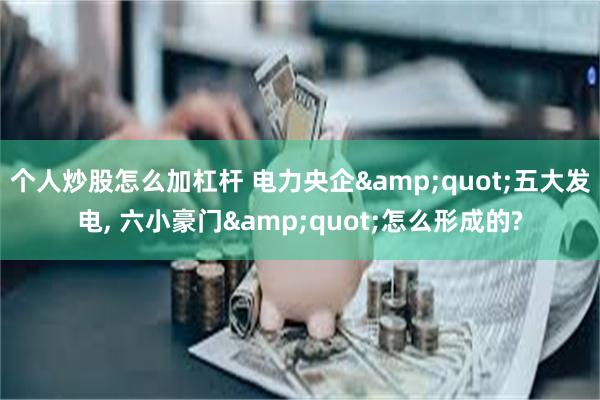 个人炒股怎么加杠杆 电力央企&quot;五大发电, 六小豪门&quot;怎么形成的?