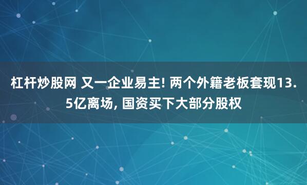 杠杆炒股网 又一企业易主! 两个外籍老板套现13.5亿离场, 国资买下大部分股权