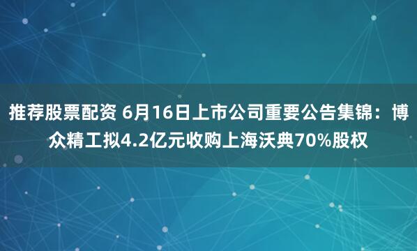推荐股票配资 6月16日上市公司重要公告集锦：博众精工拟4.2亿元收购上海沃典70%股权