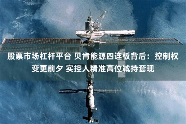 股票市场杠杆平台 贝肯能源四连板背后：控制权变更前夕 实控人精准高位减持套现