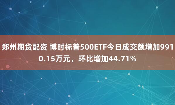 郑州期货配资 博时标普500ETF今日成交额增加9910.15万元，环比增加44.71%