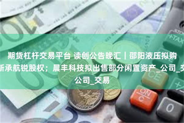 期货杠杆交易平台 读创公告晚汇｜邵阳液压拟购买新承航锐股权；晨丰科技拟出售部分闲置资产_公司_交易