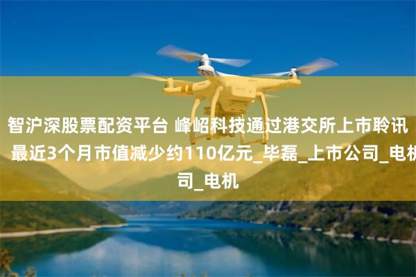 智沪深股票配资平台 峰岹科技通过港交所上市聆讯，最近3个月市值减少约110亿元_毕磊_上市公司_电机