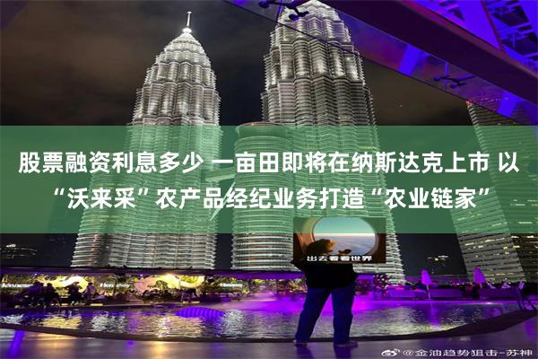 股票融资利息多少 一亩田即将在纳斯达克上市 以“沃来采”农产品经纪业务打造“农业链家”