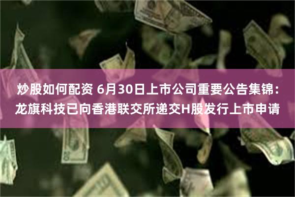 炒股如何配资 6月30日上市公司重要公告集锦：龙旗科技已向香港联交所递交H股发行上市申请