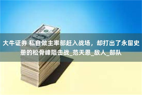 大牛证券 私自做主率部赶入战场，却打出了永留史册的松骨峰阻击战_范天恩_敌人_部队