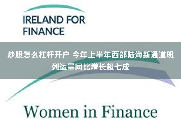 炒股怎么杠杆开户 今年上半年西部陆海新通道班列运量同比增长超七成