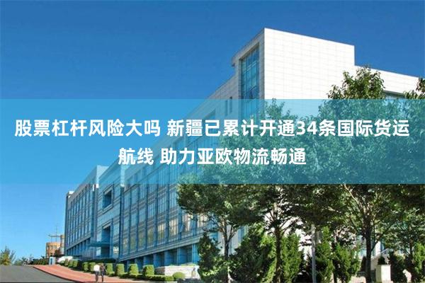 股票杠杆风险大吗 新疆已累计开通34条国际货运航线 助力亚欧物流畅通