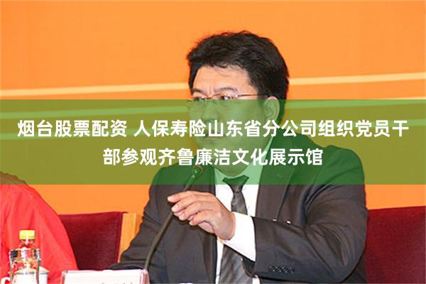 烟台股票配资 人保寿险山东省分公司组织党员干部参观齐鲁廉洁文化展示馆