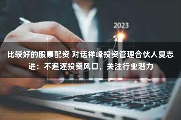 比较好的股票配资 对话祥峰投资管理合伙人夏志进：不追逐投资风口，关注行业潜力