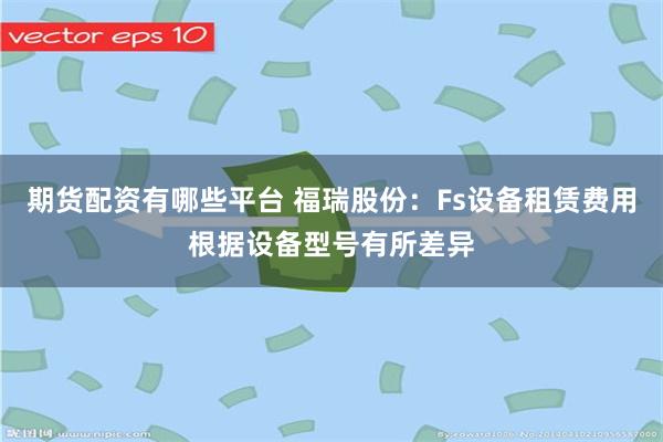期货配资有哪些平台 福瑞股份：Fs设备租赁费用根据设备型号有所差异