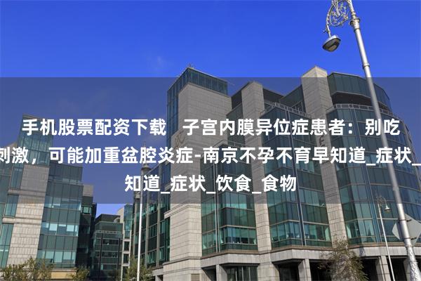手机股票配资下载   子宫内膜异位症患者：别吃太多辛辣刺激，可能加重盆腔炎症-南京不孕不育早知道_症状_饮食_食物
