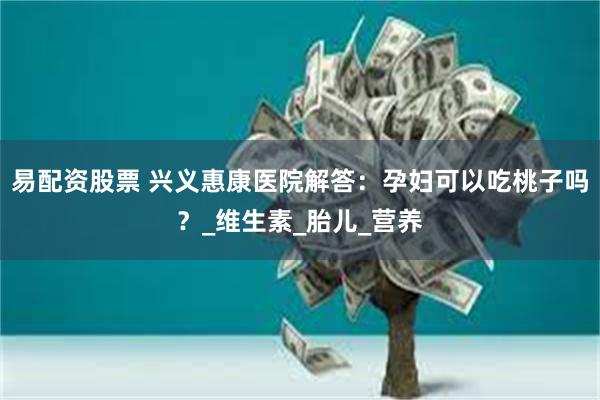 易配资股票 兴义惠康医院解答：孕妇可以吃桃子吗？_维生素_胎儿_营养