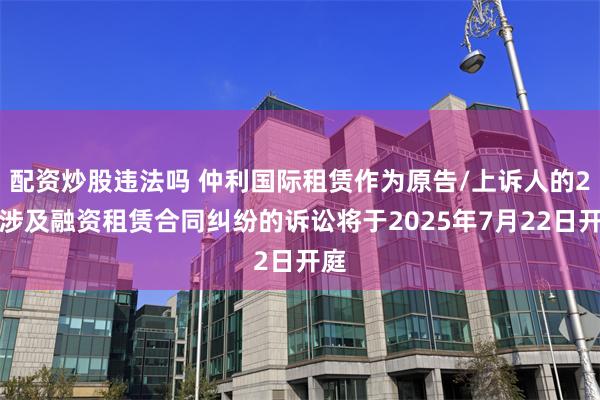 配资炒股违法吗 仲利国际租赁作为原告/上诉人的2起涉及融资租赁合同纠纷的诉讼将于2025年7月22日开庭