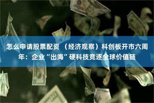 怎么申请股票配资 （经济观察）科创板开市六周年：企业“出海”硬科技竞逐全球价值链