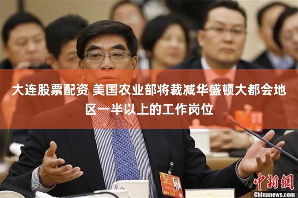 大连股票配资 美国农业部将裁减华盛顿大都会地区一半以上的工作岗位