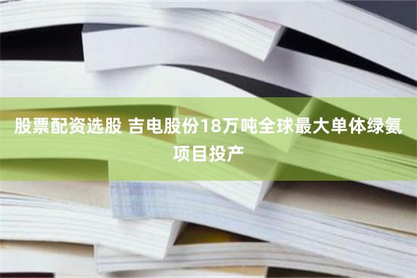股票配资选股 吉电股份18万吨全球最大单体绿氨项目投产